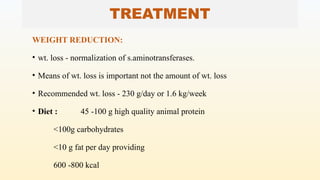 TREATMENT
WEIGHT REDUCTION:
• wt. loss - normalization of s.aminotransferases.
• Means of wt. loss is important not the amount of wt. loss
• Recommended wt. loss - 230 g/day or 1.6 kg/week
• Diet : 45 -100 g high quality animal protein
<100g carbohydrates
<10 g fat per day providing
600 -800 kcal
 