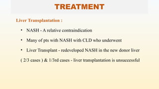 TREATMENT
Liver Transplantation :
• NASH - A relative contraindication
• Many of pts with NASH with CLD who underwent
• Liver Transplant - redeveloped NASH in the new donor liver
( 2/3 cases ) & 1/3rd cases - liver transplantation is unsuccessful
 