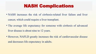 • NASH increases the risk of cirrhosis-related liver failure and liver
cancer, which could require a liver transplant.
• The average life expectancy for someone with cirrhosis of advanced
liver disease is about nine to 12 years.
• However, NAFLD greatly increases the risk of cardiovascular disease
and decreases life expectancy in adults.
NASH Complications
 