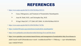 REFERENCES
o https://www.nejm.org/doi/full/10.1056/NEJMra1503519
 Cause, Pathogenesis, and Treatment of Nonalcoholic Steatohepatitis
 Anna M. Diehl, M.D., and Christopher Day, M.D.
 N Engl J Med 2017; 377:2063-2072 DOI: 10.1056/NEJMra1503519
o https://www.nejm.org/doi/full/10.1056/NEJMc1716786
o https://resident360.nejm.org/contentitems/nonalcoholic-steatohepatitis/
o https://www.pathpedia.com/education/eatlas/histology/liver and bile ducts/
o https://www.uptodate.com/contents/natural-history-and-management-of-nonalcoholic-fatty-liver-disease-in
adults?search=nash%20statin&source=search result&selectedTitle=1~150&usag e type=default&display
rank=1#H2027876431
 