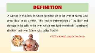 DEFINITION
A type of liver disease in which fat builds up in the liver of people who
drink little or no alcohol. This causes inflammation of the liver and
damage to the cells in the liver, which may lead to cirrhosis (scarring of
the liver) and liver failure. Also called NASH.
-NCI(National cancer institute).
 