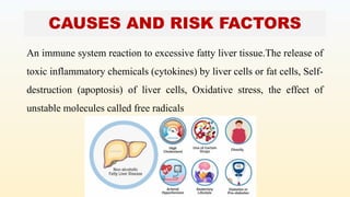CAUSES AND RISK FACTORS
An immune system reaction to excessive fatty liver tissue.The release of
toxic inflammatory chemicals (cytokines) by liver cells or fat cells, Self-
destruction (apoptosis) of liver cells, Oxidative stress, the effect of
unstable molecules called free radicals
 