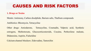 CAUSES AND RISK FACTORS
1. Drugs or Toxins
Metals: Antimony, Carbon disulphide, Barium salts, Thallium compounds
Antibiotics: Bleomycin, Tetracycline
Other drugs: Amiodarone, Tetracycline, Coumadin, Valproic acid, Synthetic
estrogens, Methotrexate, Glucocorticosteroids, Cocaine, Perhexilene maleate,
Didanosine, Aspirin, Fialuridine
Calcium-channel blockers: Zidovudine, Tamoxifen
 