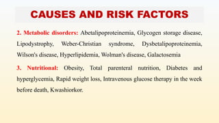 CAUSES AND RISK FACTORS
2. Metabolic disorders: Abetalipoproteinemia, Glycogen storage disease,
Lipodystrophy, Weber-Christian syndrome, Dysbetalipoproteinemia,
Wilson's disease, Hyperlipidemia, Wolman's disease, Galactosemia
3. Nutritional: Obesity, Total parenteral nutrition, Diabetes and
hyperglycemia, Rapid weight loss, Intravenous glucose therapy in the week
before death, Kwashiorkor.
 