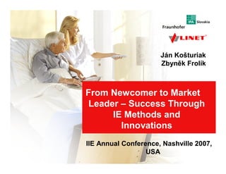 From Newcomer to Market Leader – Success Through IE Methods and Innovations




                                                                   Ján Košturiak
                                                                   Zbyněk Frolík



                           From Newcomer to Market
                            Leader – Success Through
                                 IE Methods and
                                   Innovations
                            IIE Annual Conference, Nashville 2007,
                                                               1
                                              USA
                                                        IIE Annual Conference, Nashville 2007
 
