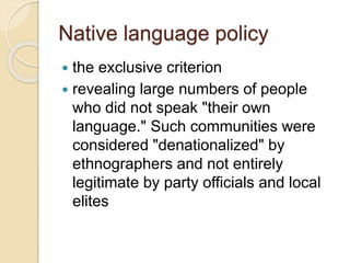 Native language policy
 the exclusive criterion
 revealing large numbers of people
who did not speak "their own
language." Such communities were
considered "denationalized" by
ethnographers and not entirely
legitimate by party officials and local
elites
 