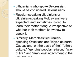  Lithuanians who spoke Belorussian
should be considered Belorussians.
 Russian-speaking Ukrainians or
Ukrainian-speaking Moldavians were
expected, and sometimes forced, to
learn their mother tongue irrespective of
whether their mothers knew how to
speak it
 Similarly, Marr classified Iranian-
speaking Ossetians and Talysh as north
Caucasians on the basis of their "ethnic
culture," "genuine popular religion,'' "way
of life " and "emotional attachment to the
 