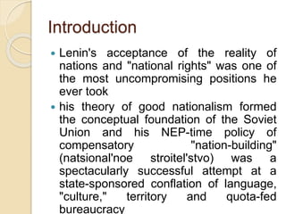Introduction
 Lenin's acceptance of the reality of
nations and "national rights" was one of
the most uncompromising positions he
ever took
 his theory of good nationalism formed
the conceptual foundation of the Soviet
Union and his NEP-time policy of
compensatory "nation-building"
(natsional'noe stroitel'stvo) was a
spectacularly successful attempt at a
state-sponsored conflation of language,
"culture," territory and quota-fed
bureaucracy
 