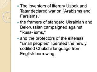  The inventors of literary Uzbek and
Tatar declared war on "Arabisms and
Farsisms,"
 the framers of standard Ukrainian and
Belorussian campaigned against
"Russ- isms,"
 and the protectors of the eliteless
"small peoples" liberated the newly
codified Chukchi language from
English borrowing
 