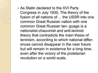  As Stalin declared to the XVI Party
Congress in July 1930, The theory of the
fusion of all nations of ... the USSR into one
common Great Russian nation with one
common Great Russian lan- guage is a
nationalist-chauvinist and anti-leninist
theory that contradicts the main thesis of
leninism, according to which national differ-
ences cannot disappear in the near future
but will remain in existence for a long time,
even after the victory of the proletarian
revolution on a world scale.
 