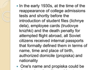  In the early 1930s, at the time of the
reappearance of college admissions
tests and shortly before the
introduction of student files (lichnye
dela), employee cards (trudovye
knizhki) and the death penalty for
attempted flight abroad, all Soviet
citizens received internal passports
that formally defined them in terms of
name, time and place of birth,
authorized domicile (propiska) and
nationality
 One's name and propiska could be
 