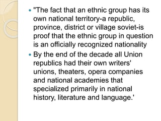  "The fact that an ethnic group has its
own national territory-a republic,
province, district or village soviet-is
proof that the ethnic group in question
is an officially recognized nationality
 By the end of the decade all Union
republics had their own writers'
unions, theaters, opera companies
and national academies that
specialized primarily in national
history, literature and language.'
 