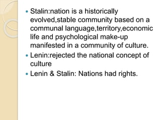  Stalin:nation is a historically
evolved,stable community based on a
communal language,territory,economic
life and psychological make-up
manifested in a community of culture.
 Lenin:rejected the national concept of
culture
 Lenin & Stalin: Nations had rights.
 