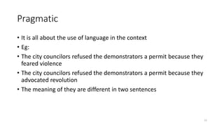 Pragmatic
• It is all about the use of language in the context
• Eg:
• The city councilors refused the demonstrators a permit because they
feared violence
• The city councilors refused the demonstrators a permit because they
advocated revolution
• The meaning of they are different in two sentences
12
 