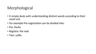 Morphological
• It simply deals with understanding distinct words according to their
small unit
• For example Pre-registration can be divided into:
• Pre: Perfix
• Registra: the root
• Tion: suffix
9
 
