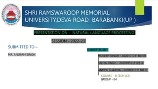 SHRI RAMSWAROOP MEMORIAL
UNIVERSITY,DEVA ROAD BARABANKI(UP )
PRESENTATION ON - NATURAL LANGUAGE PROCESSING
SUBMITTED TO –
MR. ANUPAM SINGH
SUBMITTED BY-
MUKESH SINGH - 202010101110109
TANYA SINGH – 202010101110114
ANMOL SHARMA - 202010101110113
SESSION - 2022-23
COURSE – B.TECH (CS)
GROUP - 64
 