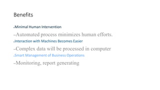 Benefits
6
●Minimal Human Intervention
–Automated process minimizes human efforts.
●Interaction with Machines Becomes Easier
–Complex data will be processed in computer
●Smart Management of Business Operations
–Monitoring, report generating
 