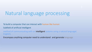 Natural language processing
3
To build a computer that can interact with human like human
Subfield of artificial intelligent
method of communicating with an intelligent systems using a natural language(
English).
Encompass anything computer need to understand and generate language
 