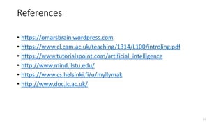 References
• https://omarsbrain.wordpress.com
• https://www.cl.cam.ac.uk/teaching/1314/L100/introling.pdf
• https://www.tutorialspoint.com/artificial_intelligence
• http://www.mind.ilstu.edu/
• https://www.cs.helsinki.fi/u/myllymak
• http://www.doc.ic.ac.uk/
13
 