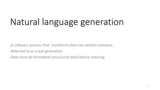 Natural language generation
●A software process that transforms data into written narrative.
●Referred to as a text generation.
●Data must be formatted (structured data) before entering.
4
 