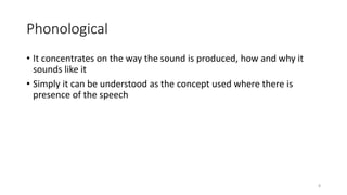Phonological
• It concentrates on the way the sound is produced, how and why it
sounds like it
• Simply it can be understood as the concept used where there is
presence of the speech
8
 