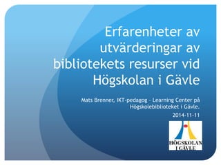 Erfarenheter av
utvärderingar av
bibliotekets resurser vid
Högskolan i Gävle
Mats Brenner, IKT-pedagog – Learning Center på
Högskolebiblioteket i Gävle.
2014-11-11
 