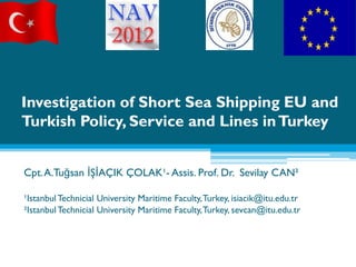 Investigation of Short Sea Shipping EU and
Turkish Policy, Service and Lines in Turkey


Cpt. A.Tuğsan İŞİAÇIK ÇOLAK¹- Assis. Prof. Dr. Sevilay CAN²

¹Istanbul Technicial University Maritime Faculty, Turkey, isiacik@itu.edu.tr
²Istanbul Technicial University Maritime Faculty, Turkey, sevcan@itu.edu.tr
 