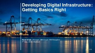 Developing Digital Infrastructure:
Getting Basics Right
Naval Singh | Manager, IBM Cloud | IBM Bangalore
7th Sep., 2018 | Mumbai
 