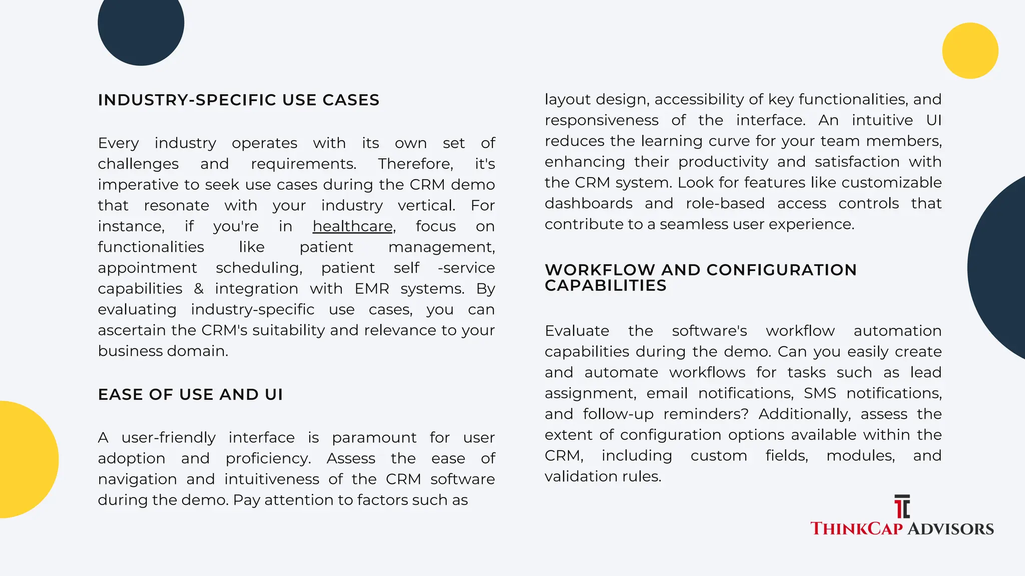 Every industry operates with its own set of
challenges and requirements. Therefore, it's
imperative to seek use cases during the CRM demo
that resonate with your industry vertical. For
instance, if you're in healthcare, focus on
functionalities like patient management,
appointment scheduling, patient self -service
capabilities & integration with EMR systems. By
evaluating industry-specific use cases, you can
ascertain the CRM's suitability and relevance to your
business domain.
layout design, accessibility of key functionalities, and
responsiveness of the interface. An intuitive UI
reduces the learning curve for your team members,
enhancing their productivity and satisfaction with
the CRM system. Look for features like customizable
dashboards and role-based access controls that
contribute to a seamless user experience.
INDUSTRY-SPECIFIC USE CASES
EASE OF USE AND UI
A user-friendly interface is paramount for user
adoption and proficiency. Assess the ease of
navigation and intuitiveness of the CRM software
during the demo. Pay attention to factors such as
WORKFLOW AND CONFIGURATION
CAPABILITIES
Evaluate the software's workflow automation
capabilities during the demo. Can you easily create
and automate workflows for tasks such as lead
assignment, email notifications, SMS notifications,
and follow-up reminders? Additionally, assess the
extent of configuration options available within the
CRM, including custom fields, modules, and
validation rules.
 