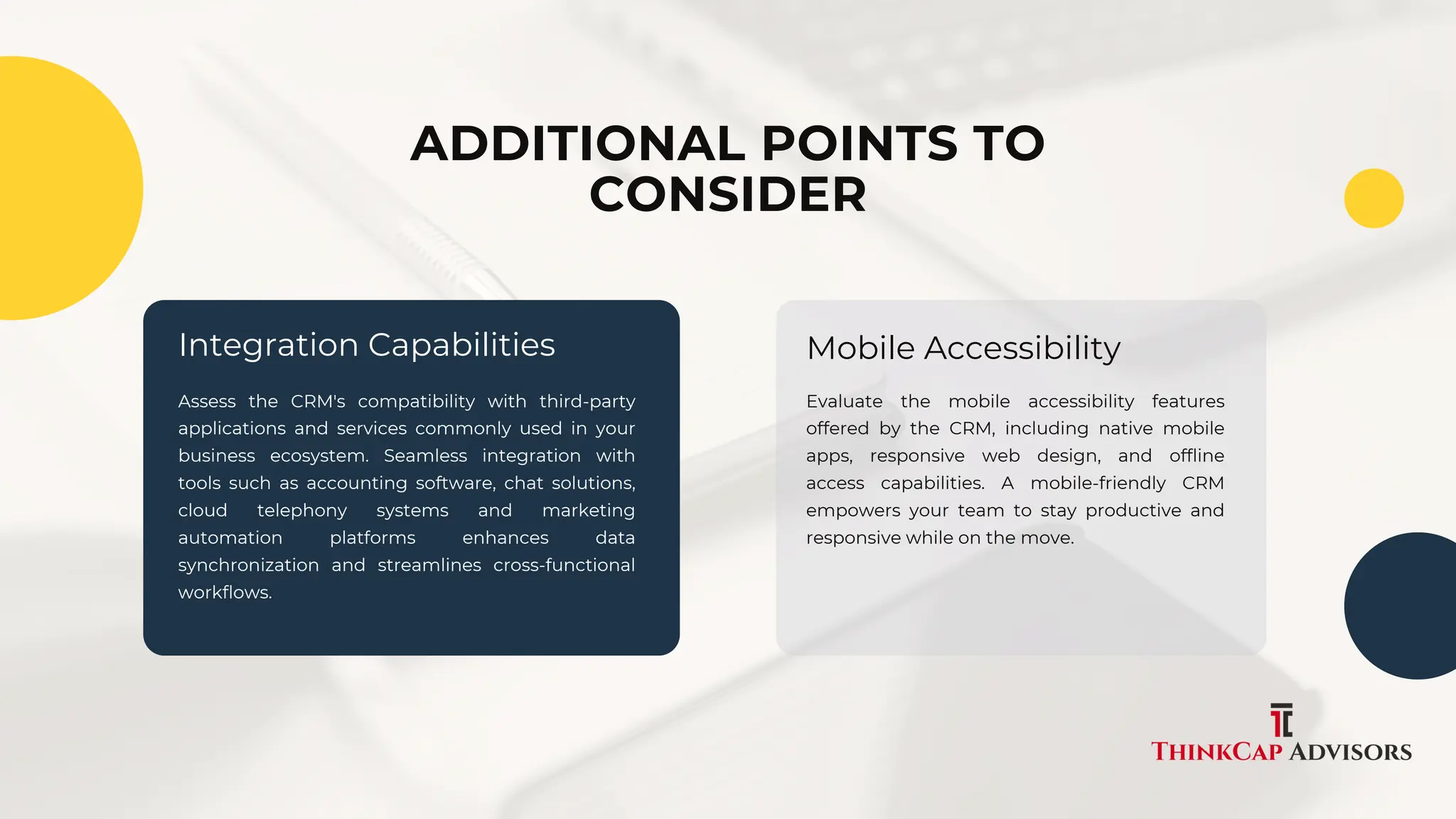 Assess the CRM's compatibility with third-party
applications and services commonly used in your
business ecosystem. Seamless integration with
tools such as accounting software, chat solutions,
cloud telephony systems and marketing
automation platforms enhances data
synchronization and streamlines cross-functional
workflows.
Evaluate the mobile accessibility features
offered by the CRM, including native mobile
apps, responsive web design, and offline
access capabilities. A mobile-friendly CRM
empowers your team to stay productive and
responsive while on the move.
Integration Capabilities Mobile Accessibility
ADDITIONAL POINTS TO
CONSIDER
 