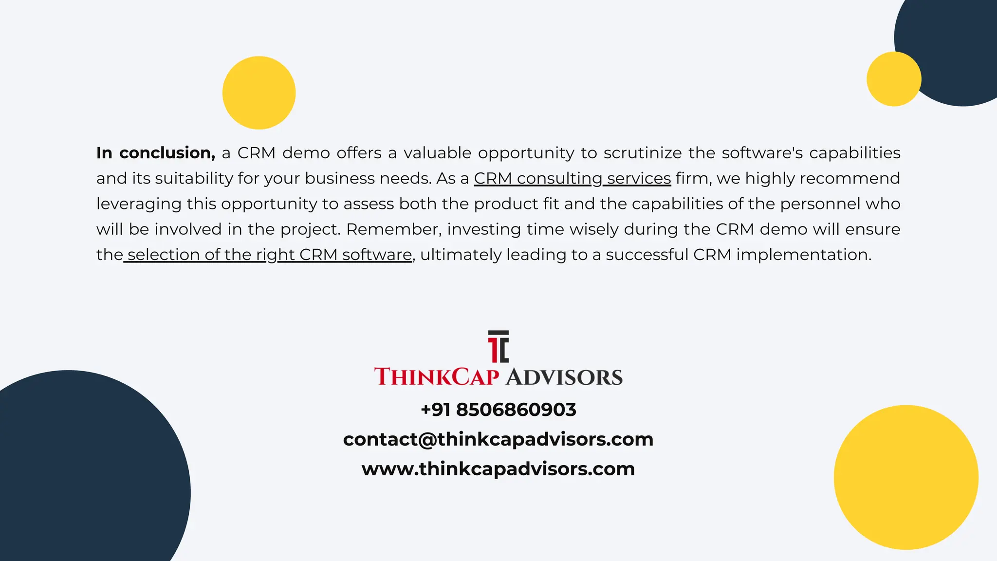 In conclusion, a CRM demo offers a valuable opportunity to scrutinize the software's capabilities
and its suitability for your business needs. As a CRM consulting services firm, we highly recommend
leveraging this opportunity to assess both the product fit and the capabilities of the personnel who
will be involved in the project. Remember, investing time wisely during the CRM demo will ensure
the selection of the right CRM software, ultimately leading to a successful CRM implementation.
+91 8506860903
contact@thinkcapadvisors.com
www.thinkcapadvisors.com
 