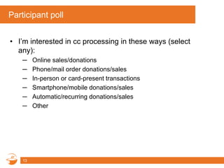 Participant poll
• I’m interested in cc processing in these ways (select
any):
─ Online sales/donations
─ Phone/mail order donations/sales
─ In-person or card-present transactions
─ Smartphone/mobile donations/sales
─ Automatic/recurring donations/sales
─ Other
13
 