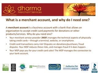 What is a merchant account, and why do I need one?
A merchant account is a business account with a bank that allows an
organization to accept credit card payments for donations or other
products/services. Why do you need one?
• Your merchant service provider (MSP) manages the technical aspects of physically
taking credit cards – through a terminal, website, or smartphone.
• Credit card transactions carry risk! Disputes on donations/purchases; fraud
disputes. Your MSP reduces these risks, and manages fraud if it does happen.
• Your MSP pays you for your credit card sales! The MSP manages the connection to
your bank account.
 