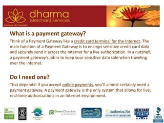 What is a payment gateway?
Think of a Payment Gateway like a credit card terminal for the Internet. The
main function of a Payment Gateway is to encrypt sensitive credit card data
and securely send it across the Internet for a live authorization. In a nutshell,
a payment gateway’s job is to keep your sensitive data safe when traveling
over the Internet.
Do I need one?
That depends! If you accept online payments, you’ll almost certainly need a
payment gateway. A payment gateway is the only system that allows for live,
real-time authorizations in an Internet environment.
 