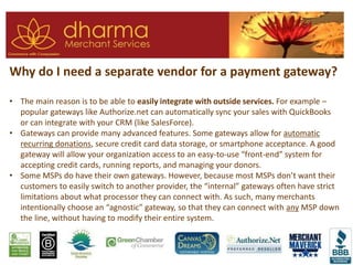 Why do I need a separate vendor for a payment gateway?
• The main reason is to be able to easily integrate with outside services. For example –
popular gateways like Authorize.net can automatically sync your sales with QuickBooks
or can integrate with your CRM (like SalesForce).
• Gateways can provide many advanced features. Some gateways allow for automatic
recurring donations, secure credit card data storage, or smartphone acceptance. A good
gateway will allow your organization access to an easy-to-use “front-end” system for
accepting credit cards, running reports, and managing your donors.
• Some MSPs do have their own gateways. However, because most MSPs don’t want their
customers to easily switch to another provider, the “internal” gateways often have strict
limitations about what processor they can connect with. As such, many merchants
intentionally choose an “agnostic” gateway, so that they can connect with any MSP down
the line, without having to modify their entire system.
 