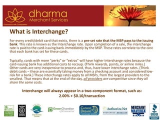 What is Interchange?
For every credit/debit card that exists, there is a pre-set rate that the MSP pays to the issuing
bank. This rate is known as the Interchange rate. Upon completion of a sale, the interchange
rate is paid to the card-issuing bank immediately by the MSP. These rates correlate to the cost
that each bank has set for these cards.
Typically, cards with more “perks” or “extras” will have higher Interchange rates because the
card-issuing bank has additional costs to recoup. (Think rewards, points, or airline miles.)
Other cards are very inexpensive to process and, thus, have lower interchange rates. (Think
debit cards – these are essentially taking money from a checking account and considered low-
risk for a bank.) These interchange rates apply to all MSPs, from the largest providers to the
smallest. That means that at the end of the day, all providers are competitive since they all
share the same costs.
Interchange will always appear in a two-component format, such as:
2.00% + $0.10/transaction
 