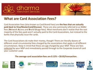 What are Card Association Fees?
Card Association Fees (also known as Card Brand Fees) are the fees that are actually
paid back to Visa/MasterCard/Discover. These are also commonly referred to as NABU
fees (Network Access and Brand Usage fees). Most merchants don’t realize that the vast
majority of the fees paid aren’t actually paid to the Card Associations, but instead to the
banks that physically issue the cards.
The Card Associations do make their money, though! There are literally dozens of
different small circumstantial fees charged by the associations that apply in all different
circumstances. Keep in mind that these are not charged by your MSP. These are fees
collected by your MSP and immediately passed through to the Corporate brand of card
your customer used.
The average card association fees are 0.12% + $0.02/transaction.
 