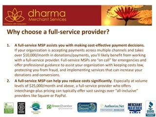 Why choose a full-service provider?
1. A full-service MSP assists you with making cost-effective payment decisions.
If your organization is accepting payments across multiple channels and takes
over $10,000/month in donations/payments, you’ll likely benefit from working
with a full-service provider. Full-service MSPs are “on call” for emergencies and
offer professional guidance to assist your organization with keeping costs low,
protecting you from fraud, and implementing services that can increase your
donations and conversions.
2. A full-service MSP can help you reduce costs significantly. Especially at volume
levels of $25,000/month and above, a full-service provider who offers
interchange-plus pricing can typically offer vast savings over “all-inclusive”
providers like Square or PayPal.
 