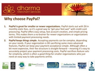Why choose PayPal?
1. PayPal is great for smaller or newer organizations. PayPal starts out with $0 in
monthly static fees, so it’s a great way to “get your feet wet” with credit card
processing. PayPal offers easy setup, fast account creation, and simple pricing
terms. This makes them a no-brainer for newer organizations or organizations
with limited payment processing needs.
2. PayPal keeps things simple. Accepting payments can be complex, depending
on your needs. If your organization is OK sacrificing some more advanced
features, PayPal can keep your payment acceptance simple. Although often a
bit more expensive, their fee structure is straight-forward – meaning it’s easy to
accurately project your payment processing costs. PayPal sacrifices feature sets
for simplicity, which is often a good thing for smaller organizations who just
need an easy way to take payments online.
 