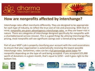 How are nonprofits affected by interchange?
Interchange rates affect merchants differently. They are designed to be appropriate
for each type of industry, to reflect the true cost of risk and processing. With that in
mind, nonprofits are given advantageous interchange rates, as they are lower-risk in
nature. There are categories of interchange designed specifically for nonprofits with
a charitable/social-service mission. This is a good thing! By utilizing Interchange-Plus
pricing, most nonprofits will see significant savings over a tiered pricing model.
Part of your MSP’s job is properly classifying your account with the card associations
to ensure that your organization is automatically receiving the lowest possible
interchange rates. Sometimes, rates can be a full percentage point lower for
nonprofits depending on the type of card being accepted. If you accepted $25,000
worth of donations in a given month, that’s equal to $250 – and it goes right to the
bottom line.
 