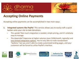 Accepting Online Payments
Accepting online payments can be accomplished in two main ways:
1. Integrated systems like PayPal: This service allows you to easily craft a quick
button onto your site to take donations.
– The upside? Not much integration is needed, simple pricing, and it’s relatively
easy to manage.
– The downside? Expensive at higher volumes (over $10k/month, typically) and
very limited integration options. You’re only able to make standardized
“buttons,” but you aren’t able to create customized landing pages, and your
customers will be forced to utilize PayPal’s interface.
 