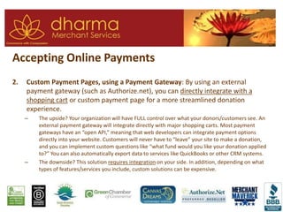 Accepting Online Payments
2. Custom Payment Pages, using a Payment Gateway: By using an external
payment gateway (such as Authorize.net), you can directly integrate with a
shopping cart or custom payment page for a more streamlined donation
experience.
– The upside? Your organization will have FULL control over what your donors/customers see. An
external payment gateway will integrate directly with major shopping carts. Most payment
gateways have an “open API,” meaning that web developers can integrate payment options
directly into your website. Customers will never have to “leave” your site to make a donation,
and you can implement custom questions like “what fund would you like your donation applied
to?” You can also automatically export data to services like QuickBooks or other CRM systems.
– The downside? This solution requires integration on your side. In addition, depending on what
types of features/services you include, custom solutions can be expensive.
 