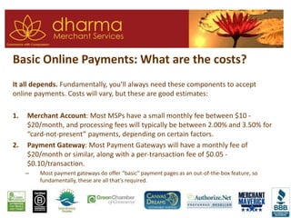 Basic Online Payments: What are the costs?
It all depends. Fundamentally, you’ll always need these components to accept
online payments. Costs will vary, but these are good estimates:
1. Merchant Account: Most MSPs have a small monthly fee between $10 -
$20/month, and processing fees will typically be between 2.00% and 3.50% for
“card-not-present” payments, depending on certain factors.
2. Payment Gateway: Most Payment Gateways will have a monthly fee of
$20/month or similar, along with a per-transaction fee of $0.05 -
$0.10/transaction.
– Most payment gateways do offer “basic” payment pages as an out-of-the-box feature, so
fundamentally, these are all that’s required.
 