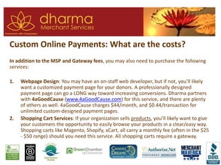 Custom Online Payments: What are the costs?
In addition to the MSP and Gateway fees, you may also need to purchase the following
services:
1. Webpage Design: You may have an on-staff web developer, but if not, you’ll likely
want a customized payment page for your donors. A professionally designed
payment page can go a LONG way toward increasing conversions. Dharma partners
with 4aGoodCause (www.4aGoodCause.com) for this service, and there are plenty
of others as well. 4aGoodCause charges $44/month, and $0.44/transaction for
unlimited custom-designed payment pages.
2. Shopping Cart Services: If your organization sells products, you’ll likely want to give
your customers the opportunity to easily browse your products in a clear/easy way.
Shopping carts like Magento, Shopify, xCart, all carry a monthly fee (often in the $25
- $50 range) should you need this service. All shopping carts require a gateway.
 