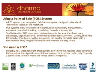 Using a Point of Sale (POS) System
• A POS system is an integrated, full-featured system designed to handle all
“Storefront” needs of the merchant.
• POS systems allow for advanced features, such as inventory management,
employee time-clock tracking, scheduling, barcode scanning, etc.
• You’ll often find POS systems at retail/restaurants, because they have many
employees, large inventories, and complicated products/services. Usually, they’ll be
PC-based or iPad based, so that employees can quickly complete tasks with a
touchscreen. They’re typically complicated to setup but easy to use.
Do I need a POS?
• Probably not. Most nonprofit organizations don’t have the need for these advanced
features since they typically accept donations and basic product sales only. Typically,
a stand-alone terminal meets the needs of most nonprofits.
 
