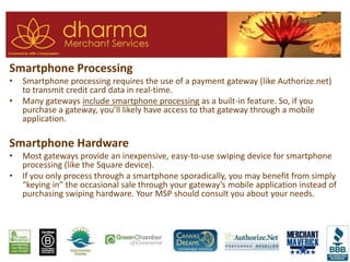 Smartphone Processing
• Smartphone processing requires the use of a payment gateway (like Authorize.net)
to transmit credit card data in real-time.
• Many gateways include smartphone processing as a built-in feature. So, if you
purchase a gateway, you’ll likely have access to that gateway through a mobile
application.
Smartphone Hardware
• Most gateways provide an inexpensive, easy-to-use swiping device for smartphone
processing (like the Square device).
• If you only process through a smartphone sporadically, you may benefit from simply
“keying in” the occasional sale through your gateway’s mobile application instead of
purchasing swiping hardware. Your MSP should consult you about your needs.
 