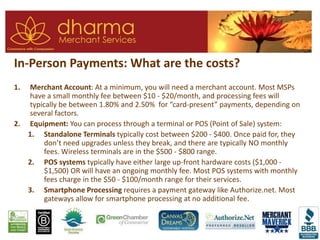 In-Person Payments: What are the costs?
1. Merchant Account: At a minimum, you will need a merchant account. Most MSPs
have a small monthly fee between $10 - $20/month, and processing fees will
typically be between 1.80% and 2.50% for “card-present” payments, depending on
several factors.
2. Equipment: You can process through a terminal or POS (Point of Sale) system:
1. Standalone Terminals typically cost between $200 - $400. Once paid for, they
don’t need upgrades unless they break, and there are typically NO monthly
fees. Wireless terminals are in the $500 - $800 range.
2. POS systems typically have either large up-front hardware costs ($1,000 -
$1,500) OR will have an ongoing monthly fee. Most POS systems with monthly
fees charge in the $50 - $100/month range for their services.
3. Smartphone Processing requires a payment gateway like Authorize.net. Most
gateways allow for smartphone processing at no additional fee.
 