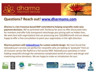 Questions? Reach out! www.dharmams.com
Dharma is a San Francisco-based MSP committed to helping nonprofits make wise
payment decisions. We’ve partnered with TechSoup for years to offer discounted rates
for members and offer fully transparent interchange-plus pricing with no hidden fees.
We work best with organizations that are processing over $10,000/month and are always
happy to offer a free consultation to point your organization in the right direction.
Dharma partners with 4aGoodCause for custom website design. We have found that
4aGoodCause’s services are perfect for nonprofits who are looking to “graduate” from an
all-inclusive service like PayPal to a full-service MSP. 4aGoodCause specializes in hand-
holding nonprofits through the sometimes complicated world of custom web design and
maximizing online donations. We are happy to make an introduction for you!
 
