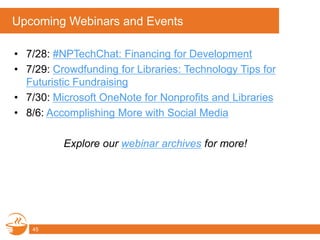 Upcoming Webinars and Events
• 7/28: #NPTechChat: Financing for Development
• 7/29: Crowdfunding for Libraries: Technology Tips for
Futuristic Fundraising
• 7/30: Microsoft OneNote for Nonprofits and Libraries
• 8/6: Accomplishing More with Social Media
Explore our webinar archives for more!
45
 