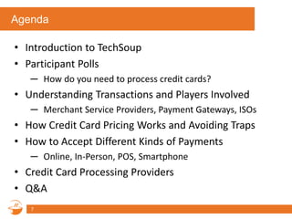 Agenda
• Introduction to TechSoup
• Participant Polls
─ How do you need to process credit cards?
• Understanding Transactions and Players Involved
─ Merchant Service Providers, Payment Gateways, ISOs
• How Credit Card Pricing Works and Avoiding Traps
• How to Accept Different Kinds of Payments
─ Online, In-Person, POS, Smartphone
• Credit Card Processing Providers
• Q&A
7
 